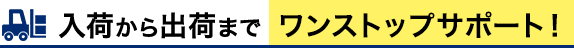 入荷から出荷まで ワンストップサポート！