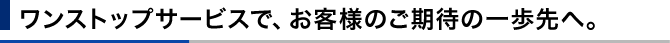 ワンストップサービスで、お客様のご期待の一歩先へ。